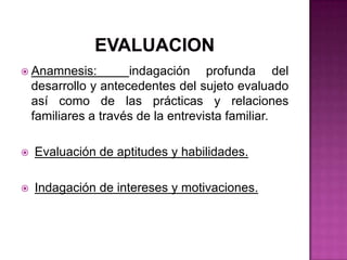 EVALUACIONAnamnesis:  indagación profunda del desarrollo y antecedentes del sujeto evaluado así como de las prácticas y relaciones familiares a través de la entrevista familiar.Evaluación de aptitudes y habilidades.Indagación de intereses y motivaciones.