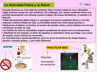 La Actividad Física y la Salud Cuando tenemos un nivel bajo de condición física nuestra salud es muy vulnerable, frágil, tenemos riesgo de caer enfermos. Sin embargo, una  buena condición física nos permite desempeñar con eficacia nuestro trabajo, las tareas domésticas, el estudio y el deporte. Todas las personas deben aspirar a conseguir una buena condición física; y con ello mejorará nuestra calidad de vida. La Sociedad actual nos invita desde jóvenes a habituarnos al tabaco, al alcohol, al exceso de comida; éstos y otros hábitos son los que conforman el estilo de vida. Los Estilos de vida no saludables originan problemas de salud como la osteoporosis ( debilidad de los huesos), el dolor de espalda, la obesidad y otras que llega a ser causa de muerte, como infartos de miocardio. La Actividad física aporta beneficios, pero no anula los factores de riesgo (tabaco, alcohol, comidas grasas...), por tanto debemos: EVITAR PRACTICAR MÁS Deportes Actividades de recreación. Índice 