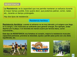 RESISTENCIA La Resistencia : es la capacidad que nos permite mantener un esfuerzo durante el mayor tiempo posible. Esto quiere decir, que podemos patinar, correr, nadar, etc., durante un tiempo prolongado. Hay dos tipos de resistencia: Resistencia Aeróbica Resistencia Aeróbica :  cuando el esfuerzo no es muy elevado y el oxígeno que llega, en la sangre, a los músculos es suficiente para generar energía. Por ejemplo, andar deprisa por la playa, ir en bicicleta de manera suave por terreno llano, correr suavemente... Este tipo de RESISTENCIA nos fortalece el corazón, mejora la resistencia muscular, capacidad pulmonar, previene la obesidad, ayuda a perder peso junto con una dieta equilibrada, etc.  