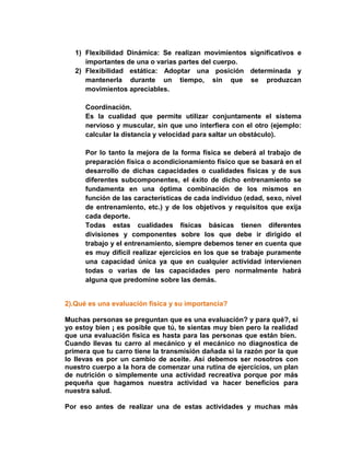 1) Flexibilidad Dinámica: Se realizan movimientos significativos e
importantes de una o varias partes del cuerpo.
2) Flexibilidad estática: Adoptar una posición determinada y
mantenerla durante un tiempo, sin que se produzcan
movimientos apreciables.
Coordinación.
Es la cualidad que permite utilizar conjuntamente el sistema
nervioso y muscular, sin que uno interfiera con el otro (ejemplo:
calcular la distancia y velocidad para saltar un obstáculo).
Por lo tanto la mejora de la forma física se deberá al trabajo de
preparación física o acondicionamiento físico que se basará en el
desarrollo de dichas capacidades o cualidades físicas y de sus
diferentes subcomponentes, el éxito de dicho entrenamiento se
fundamenta en una óptima combinación de los mismos en
función de las características de cada individuo (edad, sexo, nivel
de entrenamiento, etc.) y de los objetivos y requisitos que exija
cada deporte.
Todas estas cualidades físicas básicas tienen diferentes
divisiones y componentes sobre los que debe ir dirigido el
trabajo y el entrenamiento, siempre debemos tener en cuenta que
es muy difícil realizar ejercicios en los que se trabaje puramente
una capacidad única ya que en cualquier actividad intervienen
todas o varias de las capacidades pero normalmente habrá
alguna que predomine sobre las demás.
2).Qué es una evaluación física y su importancia?
Muchas personas se preguntan que es una evaluación? y para qué?, si
yo estoy bien ¡ es posible que tú, te sientas muy bien pero la realidad
que una evaluación física es hasta para las personas que están bien.
Cuando llevas tu carro al mecánico y el mecánico no diagnostica de
primera que tu carro tiene la transmisión dañada si la razón por la que
lo llevas es por un cambio de aceite. Así debemos ser nosotros con
nuestro cuerpo a la hora de comenzar una rutina de ejercicios, un plan
de nutrición o simplemente una actividad recreativa porque por más
pequeña que hagamos nuestra actividad va hacer beneficios para
nuestra salud.
Por eso antes de realizar una de estas actividades y muchas más
 