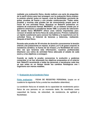 realízate una evaluación física, donde realicen una serie de preguntas
de tu perfil clínico para haci proseguir con la evaluación física evalúen
tu presión arterial, pulso en reposo, nivel de flexibilidad, porciento de
grasa, pruebas de fuerza y una prueba cardiovascular. Todas estas
pruebas y muchas más puedes ser de conocimiento propio para el
inicio de una actividad física. Nosotros en BalanFit poseemos un
sistema de evaluación llamad, MICROFIT, es un sistema creado por el
gobierno americano y canadiense desde 1986. La prueba de valoración
del estado físico MICROFIT ofrece unos valores importantes para
conocer el estado de forma física de cada persona. Primero realizamos
un rápido cuestionario para conocer los hábitos y la experiencia con la
actividad física, el historial de lesiones y dolencias, realizando
después el test físico.
Durante esta prueba de 30 minutos de duración conoceremos la tensión
arterial y las pulsaciones en reposo, el peso y el % de grasa corporal, la
resistencia aeróbica, la fuerza de los brazos y la flexibilidad del socio.
Una vez que tenemos esta información, nuestros profesionales
diseñaran una rutina de actividad física adecuada al estado de cada
socio y a los objetivos a conseguir.
Cuando se repite la prueba conocemos la evolución y podemos
comprobar si se han alcanzado los objetivos propuestos en el anterior
test. BalanFit recomienda a todas las personas a reevaluarse cada tres
ya que antes es un tiempo donde los cambios fisiológicos ene l
organismo son menos notables.
3). Evaluación de la Condición Física
Ficha evaluacion FICHA DE REGISTRO PERSONAL (copia en el
cuaderno la siguiente ficha y anota los resultados obtenidos)
La condición física es el estado de la capacidad de rendimiento psico-
física de una persona en un momento dado. Se manifiesta como
capacidad de fuerza, de velocidad, de resistencia, de agilidad y
flexibilidad.
 