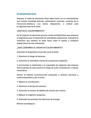 El calentamiento físico
Siempre, la clase de educación física debe iniciar con el calentamiento
que incluya movilidad articular, estiramiento muscular, aumento de la
frecuencia cardíaca y una buena disposición o actitud para
la siguiente fase de la clase.
¿QUÉ ES EL CALENTAMIENTO?
Es el conjunto de ejercicios previos a toda actividad física que preparan
al organismo para el desarrollo de actividades posteriores. Comporta la
transición que siempre se debe hacer entre el reposo y cualquier
trabajo físico de más intensidad.
¿QUÉ LOGRAMOS AL HACER UN CALENTAMIENTO?
Aumentar la temperatura muscular y por lo tanto:
1. Disminuir el riesgo de lesiones.
2. Aumentar la velocidad y fuerza de contracción-relajación.
3. Incrementar la elasticidad y la capacidad de relajación del músculo
disminuyendo de esta manera el riesgo de sufrir contracturas o roturas
musculares.
Activar el sistema neuromuscular (músculos y sistema nervioso) y
cardio-respiratorio y por lo tanto:
1. Mejorar la coordinación.
2. Disminuir el tiempo de reacción.
3. Aumentar el número de latidos del corazón por minuto.
4. Mejorar la irrigación sanguínea.
5. Estimular los procesos de obtención de energía.
Efectos sociológicos.
 