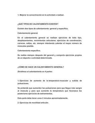 1. Mejorar la concentración en la actividad a realizar.
¿QUÉ TIPOS DE CALENTAMIENTO EXISTEN?
Existen dos tipos de calentamiento: general y específico.
Calentamiento general.
En el calentamiento general se realizan ejercicios de todo tipo,
desplazamientos, movimientos articulares, ejercicios de coordinación,
carreras, saltos, etc. siempre intentando calentar el mayor número de
músculos posible.
Calentamiento específico.
Se realiza siempre después del general y comporta ejercicios propios
de un deporte o actividad determinada.
¿CÓMO SE HACE UN CALENTAMIENTO GENERAL?
Dividimos el calentamiento en 4 partes:
1. Ejercicios de aumento de la temperatura muscular y subida de
pulsaciones.
Se pretende que aumenten las pulsaciones para que llegue más sangre
al músculo y para que aumente la temperatura que favorezca los
posteriores ejercicios de estiramientos.
Esta parte debe durar unos 2 minutos aproximadamente.
2. Ejercicios de movilidad articular.
 