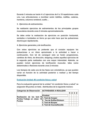 Durante 3 minutos se harán 4 o 5 ejercicios de 8 o 10 repeticiones cada
uno. Las articulaciones a movilizar serán tobillos, rodillas, caderas,
hombros, columna vertebral, cuello…
3. Ejercicios de estiramientos.
Se realizarán ejercicios de estiramientos de los principales grupos
musculares durante unos 2 minutos aproximadamente.
Se debe evitar la realización de ejercicios en posición horizontal,
sentados o tumbados en tierra ya que esto hace que las pulsaciones
disminuyan rápidamente.
4. Ejercicios generales y de tonificación.
Con estos ejercicios se pretende que el corazón equipare las
pulsaciones a un ritmo aproximado a la actividad a hacer a
continuación. Con tal de conseguir esto se harán progresiones,
cambios de ritmo, de dirección, skipping y todos aquellos ejercicios de
la segunda parte realizados con una mayor intensidad. Además, se
pueden incluir ejercicios de tonificación muscular, tales como
abdominales o flexiones durante unos 2 minutos
Los tiempos de cada una de las fases son orientativos, ya que pueden
variar en función de la actividad posterior a realizar y del tiempo
disponible.
Evaluación Unidad: Mi condición física y salud
Para la evaluación general de la unidad “mi condición física y salud” se
asignarán 50 puntos en total, distribuidos de la siguiente manera:
Categorías de Observación ACTIVIDADES A REALIZAR
Realización de los test: 10
Puntos Trabajo en clase: 10
Puntos
5 4 3 2
Pruebas
1. Test de Cooper
2. Tes de Ruffier/Dickson
3. Test de Burpee
4. Test de CourseNavette
 