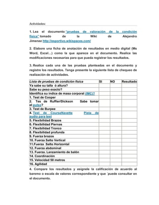 Actividades:
1. Lea el documento “pruebas de valoración de la condición
física” tomado de la Wiki de Alejandro
Jimenez http://esportivo.wikispaces.com/
2. Elabore una ficha de anotación de resultados en medio digital (Ms
Word, Excel…) como la que aparece en el documento. Realice las
modificaciones necesarias para que pueda registrar los resultados.
3. Realice cada una de las pruebas planteadas en el documento y
registre los resultados. Tenga presente la siguiente lista de chequeo de
realización de actividades.
Lista de pruebas de condición física SI NO Resultado
Ya sabe su talla ó altura?
Sabe su peso exacto?
Identifica su índice de masa corporal (IMC)?
1. Test de Cooper
2. Tes de Ruffier/Dickson Sabe tomar
el pulso?
3. Test de Burpee
4. Test de CourseNavette Pista de
audio para test
5. Flexibilidad Brazos
6. Flexibilidad Piernas
7. Flexibilidad Tronco
8. Flexibilidad profunda
9. Fuerza brazos
10. Fuerza Salto Vertical
11.Fuerza Salto Horizontal
12. Fuerza abdominal
13. Fuerza. Lanzamiento de balón
14. Coordinación
15. Velocidad 50 metros
16. Agilidad
4. Compare los resultados y asignele la calificación de acuerdo al
baremo o escala de valores correspondiente y que ´puede consultar en
el documento.
 