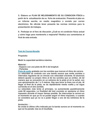 5. Elabore un PLAN DE MEJORAMIENTO DE SU CONDICION FÍSICA a
partir de la actualización de su ficha de evaluación. Presente el plan en
un informe escrito, en medio magnético o envíelo por correo
electrónico. No olkvide tener presente las normas mínimos para la
presentación de trabajos.
6 . Participe en el foro de discusión ¿Cuál es mi condición física actual
y cómo hago para mantenerla o mejorarla? Realice sus comentarios al
final de esta entrada.
Test de Course-Navette
Propósito:
Medir la capacidad aeróbica máxima.
Material:
- Espacio con una pista de 20 m de longitud.
- Parlantes
Pista de audio grabada con los sonidos que marcan el ritmo de carrera.
La velocidad se controla con una banda sonora que emite sonidos a
intervalos regulares de un minuto con velocidad creciente. El alumno/a
deberá ajustar su propio ritmo al de los sonidos que se emiten, de tal
manera que se encuentre en un extremo de la pista al oír la señal, con
una aproximación de 1 o 2 metros. Hay que tocar la línea con el pie. Al
llegar al final de la pista, se da rápidamente media vuelta y se sigue
corriendo en el otro sentido.
La velocidad, más lenta al principio, va aumentando paulatinamente
cada 60 segundos. La finalidad del test consiste en ajustarse al ritmo
impuesto durante el mayor tiempo posible. Se interrumpe la carrera en
el momento en que ya no se puede seguir el ritmo impuesto, o cuando
se considera que ya no va a poder llegar a uno de los extremos de la
pista.
Anotación:
Se anota la última cifra indicada por la banda sonora en el momento en
que se ha parado: ése es el resultado.
 