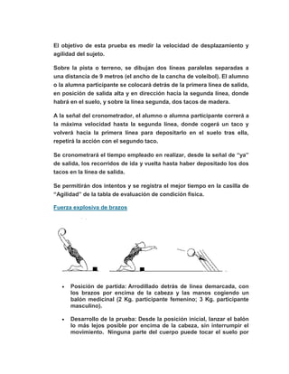El objetivo de esta prueba es medir la velocidad de desplazamiento y
agilidad del sujeto.
Sobre la pista o terreno, se dibujan dos líneas paralelas separadas a
una distancia de 9 metros (el ancho de la cancha de voleibol). El alumno
o la alumna participante se colocará detrás de la primera línea de salida,
en posición de salida alta y en dirección hacia la segunda línea, donde
habrá en el suelo, y sobre la línea segunda, dos tacos de madera.
A la señal del cronometrador, el alumno o alumna participante correrá a
la máxima velocidad hasta la segunda línea, donde cogerá un taco y
volverá hacia la primera línea para depositarlo en el suelo tras ella,
repetirá la acción con el segundo taco.
Se cronometrará el tiempo empleado en realizar, desde la señal de “ya”
de salida, los recorridos de ida y vuelta hasta haber depositado los dos
tacos en la línea de salida.
Se permitirán dos intentos y se registra el mejor tiempo en la casilla de
“Agilidad” de la tabla de evaluación de condición física.
Fuerza explosiva de brazos
Posición de partida: Arrodillado detrás de línea demarcada, con
los brazos por encima de la cabeza y las manos cogiendo un
balón medicinal (2 Kg. participante femenino; 3 Kg. participante
masculino).
Desarrollo de la prueba: Desde la posición inicial, lanzar el balón
lo más lejos posible por encima de la cabeza, sin interrumpir el
movimiento. Ninguna parte del cuerpo puede tocar el suelo por
 