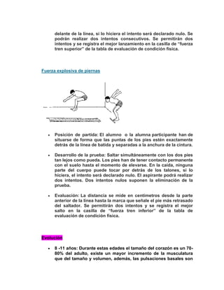 delante de la línea, si lo hiciera el intento será declarado nulo. Se
podrán realizar dos intentos consecutivos. Se permitirán dos
intentos y se registra el mejor lanzamiento en la casilla de “fuerza
tren superior” de la tabla de evaluación de condición física.
Fuerza explosiva de piernas
Posición de partida: El alumno o la alumna participante han de
situarse de forma que las puntas de los pies estén exactamente
detrás de la línea de batida y separadas a la anchura de la cintura.
Desarrollo de la prueba: Saltar simultáneamente con los dos pies
tan lejos como pueda. Los pies han de tener contacto permanente
con el suelo hasta el momento de elevarse. En la caída, ninguna
parte del cuerpo puede tocar por detrás de los talones, si lo
hiciera, el intento será declarado nulo. El aspirante podrá realizar
dos intentos. Dos intentos nulos suponen la eliminación de la
prueba.
Evaluación: La distancia se mide en centímetros desde la parte
anterior de la línea hasta la marca que señale el pie más retrasado
del saltador. Se permitirán dos intentos y se registra el mejor
salto en la casilla de “fuerza tren inferior” de la tabla de
evaluación de condición física.
Evolución
8 -11 años: Durante estas edades el tamaño del corazón es un 70-
80% del adulto, existe un mayor incremento de la musculatura
que del tamaño y volumen, además, las pulsaciones basales son
 