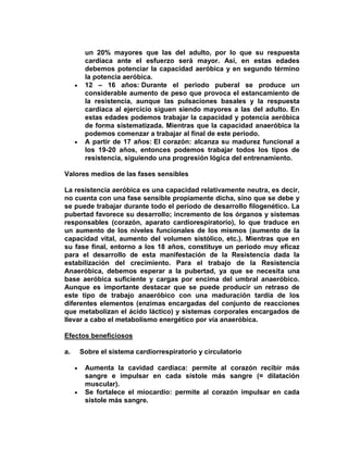 un 20% mayores que las del adulto, por lo que su respuesta
cardiaca ante el esfuerzo será mayor. Así, en estas edades
debemos potenciar la capacidad aeróbica y en segundo término
la potencia aeróbica.
12 – 16 años: Durante el periodo puberal se produce un
considerable aumento de peso que provoca el estancamiento de
la resistencia, aunque las pulsaciones basales y la respuesta
cardiaca al ejercicio siguen siendo mayores a las del adulto. En
estas edades podemos trabajar la capacidad y potencia aeróbica
de forma sistematizada. Mientras que la capacidad anaeróbica la
podemos comenzar a trabajar al final de este periodo.
A partir de 17 años: El corazón: alcanza su madurez funcional a
los 19-20 años, entonces podemos trabajar todos los tipos de
resistencia, siguiendo una progresión lógica del entrenamiento.
Valores medios de las fases sensibles
La resistencia aeróbica es una capacidad relativamente neutra, es decir,
no cuenta con una fase sensible propiamente dicha, sino que se debe y
se puede trabajar durante todo el período de desarrollo filogenético. La
pubertad favorece su desarrollo; incremento de los órganos y sistemas
responsables (corazón, aparato cardiorespiratorio), lo que traduce en
un aumento de los niveles funcionales de los mismos (aumento de la
capacidad vital, aumento del volumen sistólico, etc.). Mientras que en
su fase final, entorno a los 18 años, constituye un período muy eficaz
para el desarrollo de esta manifestación de la Resistencia dada la
estabilización del crecimiento. Para el trabajo de la Resistencia
Anaeróbica, debemos esperar a la pubertad, ya que se necesita una
base aeróbica suficiente y cargas por encima del umbral anaeróbico.
Aunque es importante destacar que se puede producir un retraso de
este tipo de trabajo anaeróbico con una maduración tardía de los
diferentes elementos (enzimas encargadas del conjunto de reacciones
que metabolizan el ácido láctico) y sistemas corporales encargados de
llevar a cabo el metabolismo energético por vía anaeróbica.
Efectos beneficiosos
a. Sobre el sistema cardiorrespiratorio y circulatorio
Aumenta la cavidad cardiaca: permite al corazón recibir más
sangre e impulsar en cada sístole más sangre (= dilatación
muscular).
Se fortalece el miocardio: permite al corazón impulsar en cada
sístole más sangre.
 