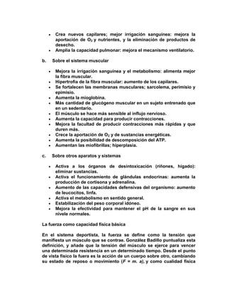 Crea nuevos capilares; mejor irrigación sanguínea: mejora la
aportación de O2 y nutrientes, y la eliminación de productos de
desecho.
Amplía la capacidad pulmonar: mejora el mecanismo ventilatorio.
b. Sobre el sistema muscular
Mejora la irrigación sanguínea y el metabolismo: alimenta mejor
la fibra muscular.
Hipertrofia de la fibra muscular: aumento de los capilares.
Se fortalecen las membranas musculares; sarcolema, perimisio y
epimisio.
Aumenta la mioglobina.
Más cantidad de glucógeno muscular en un sujeto entrenado que
en un sedentario.
El músculo se hace más sensible al influjo nervioso.
Aumenta la capacidad para producir contracciones.
Mejora la facultad de producir contracciones más rápidas y que
duren más.
Crece la aportación de O2 y de sustancias energéticas.
Aumenta la posibilidad de descomposición del ATP.
Aumentan las miofibrillas; hiperplasia.
c. Sobre otros aparatos y sistemas
Activa a los órganos de desintoxicación (riñones, hígado):
eliminar sustancias.
Activa el funcionamiento de glándulas endocrinas: aumenta la
producción de cortisona y adrenalina.
Aumento de las capacidades defensivas del organismo: aumento
de leucocitos, linfa.
Activa el metabolismo en sentido general.
Estabilización del peso corporal idóneo.
Mejora la efectividad para mantener el pH de la sangre en sus
nivele normales.
La fuerza como capacidad física básica
En el sistema deportista, la fuerza se define como la tensión que
manifiesta un músculo que se contrae. González Badillo puntualiza esta
definición, y añade que la tensión del músculo se ejerce para vencer
una determinada resistencia en un determinado tiempo. Desde el punto
de vista físico la fuera es la acción de un cuerpo sobre otro, cambiando
su estado de reposo o movimiento (F = m. a), y como cualidad física
 