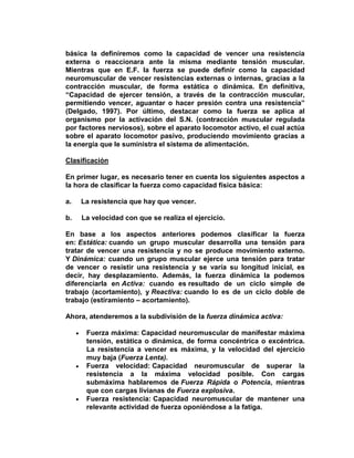 básica la definiremos como la capacidad de vencer una resistencia
externa o reaccionara ante la misma mediante tensión muscular.
Mientras que en E.F. la fuerza se puede definir como la capacidad
neuromuscular de vencer resistencias externas o internas, gracias a la
contracción muscular, de forma estática o dinámica. En definitiva,
“Capacidad de ejercer tensión, a través de la contracción muscular,
permitiendo vencer, aguantar o hacer presión contra una resistencia”
(Delgado, 1997). Por último, destacar como la fuerza se aplica al
organismo por la activación del S.N. (contracción muscular regulada
por factores nerviosos), sobre el aparato locomotor activo, el cual actúa
sobre el aparato locomotor pasivo, produciendo movimiento gracias a
la energía que le suministra el sistema de alimentación.
Clasificación
En primer lugar, es necesario tener en cuenta los siguientes aspectos a
la hora de clasificar la fuerza como capacidad física básica:
a. La resistencia que hay que vencer.
b. La velocidad con que se realiza el ejercicio.
En base a los aspectos anteriores podemos clasificar la fuerza
en: Estática: cuando un grupo muscular desarrolla una tensión para
tratar de vencer una resistencia y no se produce movimiento externo.
Y Dinámica: cuando un grupo muscular ejerce una tensión para tratar
de vencer o resistir una resistencia y se varía su longitud inicial, es
decir, hay desplazamiento. Además, la fuerza dinámica la podemos
diferenciarla en Activa: cuando es resultado de un ciclo simple de
trabajo (acortamiento), y Reactiva: cuando lo es de un ciclo doble de
trabajo (estiramiento – acortamiento).
Ahora, atenderemos a la subdivisión de la fuerza dinámica activa:
Fuerza máxima: Capacidad neuromuscular de manifestar máxima
tensión, estática o dinámica, de forma concéntrica o excéntrica.
La resistencia a vencer es máxima, y la velocidad del ejercicio
muy baja (Fuerza Lenta).
Fuerza velocidad: Capacidad neuromuscular de superar la
resistencia a la máxima velocidad posible. Con cargas
submáxima hablaremos de Fuerza Rápida o Potencia, mientras
que con cargas livianas de Fuerza explosiva.
Fuerza resistencia: Capacidad neuromuscular de mantener una
relevante actividad de fuerza oponiéndose a la fatiga.
 
