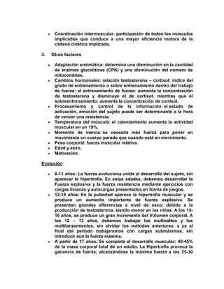 Coordinación intermuscular: participación de todos los músculos
implicados que conduce a una mayor eficiencia motora de la
cadena cinética implicada.
3. Otros factores
Adaptación enzimática: determina una disminución en la cantidad
de enzimas glucolíticas (CPK) y una disminución del número de
mitocondrias.
Cambios hormonales: relación testosterona – cortisol; índice del
grado de entrenamiento o sobre entrenamiento dentro del trabajo
de fuerza: el entrenamiento de fuerza: aumenta la concentración
de testosterona y disminuye el de cortisol, mientras que el
sobreentrenamiento: aumenta la concentración de cortisol.
Procesamiento y control de la información: el estado de
activación, emoción del sujeto puede ser determinante a la hora
de vencer una resistencia.
Temperatura del músculo: el calentamiento aumenta la actividad
muscular en un 19%.
Momento de inercia: se necesita más fuerza para poner en
movimiento un cuerpo parado que cuando está en movimiento.
Peso corporal: fuerza muscular relativa.
Edad y sexo.
Motivación.
Evolución
8-11 años: La fuerza evoluciona unida al desarrollo del sujeto, sin
aparecer la hipertrofia. En estas edades, debemos desarrollar la
Fuerza explosiva y la fuerza resistencia mediante ejercicios con
cargas livianas y autocargas presentados en forma de juegos.
12-16 años: En la pubertad aparece la hipertrofia muscular y se
produce un aumento importante de fuerza explosiva. Se
presentan grandes diferencias a nivel de sexo; debido a la
producción de testosterona, siendo menor en las niñas. A los 15-
16 años, se produce un gran incremento del Volumen corporal. A
los 12 – 13 años, debemos trabajar los multisaltos y los
multilanzamientos, sin olvidar los métodos anteriores, y ya al
final del periodo trabajaremos con cargas submáximas, sin
introducir aún la fuerza máxima.
A partir de 17 años: Se completa el desarrollo muscular: 40-45%
de la masa corporal total de un adulto. La Hipertrofia provoca la
ganancia de fuerza; alcanzándose la máxima fuerza a los 25-30
 