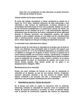 años. Así, si la progresión ha sido adecuada, se puede introducir
todo tipo de trabajo de fuerza.
Valores medios de las fases sensibles
El inicio del trabajo de potencia y fuerza resistencia va desde los 8
hasta los 12-13 años, mediante esfuerzos de baja sobrecarga y alta
velocidad o alto número de repeticiones. La fuerza máxima no es
aconsejable abordarla hasta el inicio de la pubertad, debido a la acción
de las hormonas anabolizantes y la maduración sexual. De hecho, las
experiencias en los ámbitos de la E.F. y del entrenamiento deportivo
demuestran que los ejercicios de Fuerza, realizados de forma adecuada
durante la infancia, provocan una adaptación positiva del sujeto
respecto a esta cualidad, basada en una mejora de las coordinaciones
inter e intramusculares, gracias también a la pronta maduración del
S.N.C. Estas mejoras no incluyen el trabajo de hipertrofia muscular.
La velocidad como capacidad física básica
Desde el punto de vista físico la velocidad es el tiempo que se tarda en
cubrir una distancia cuya intensidad está en función del espacio que
hay que recorrer (V = s / t). En el Sistema Deportista, se considera como
un objetivo a conseguir en el gesto, es decir, recorrer un espacio en el
menor tiempo posible con una fuerza, energía, coordinación y amplitud
de movimiento determinados. Y como capacidad física básica se define
como la realización de un gesto motor, cíclico o acíclico, en el menor
tiempo posible. Es decir, la “Capacidad de realizar una acción en el
menor tiempo posible. Esta acción puede ser un gesto o un
desplazamiento” (Delgado, 1997).
Manifestaciones de la velocidad
Existe una gran variedad de formas en las que se representa la
velocidad en el deporte, ya sea de una manera exterior: traslación,
reacción, ejecución, decisión; o de una manera no visible: tiempo
latente, contráctil y de reacción. Por ello, a continuación, vamos a
referirnos a las principales manifestaciones de la velocidad.
1. Velocidad de reacción. Tiempo de reacción
Es el tiempo que tarda un sujeto en reaccionar ante un estímulo.
Zatsiorsky entiende la velocidad de reacción como la sumatoria del
tiempo de reacción premotriz y el motriz, es decir, el periodo latente
más el periodo de contracción. Depende del número de respuestas
 
