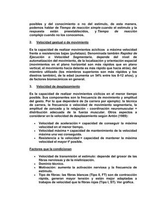 posibles y del conocimiento o no del estímulo, de esta manera,
podemos hablar de Tiempo de reacción simple cuando el estimulo y la
respuesta están preestablecidos, y Tiempo de reacción
complejo cuando no los conocemos.
2. Velocidad gestual o de movimiento
Es la capacidad de realizar movimientos acíclicos a máxima velocidad
frente a resistencias bajas (puñetazo). Denominada también Rapidez de
Ejecución o Velocidad Segmentaria, depende del nivel de
automatización del movimiento, de la localización y orientación espacial
(movimientos en el plano horizontal son más rápidos que en plano
vertical, el movimiento hacia delante es más rápido que hacia atrás), del
miembro utilizado (los miembros superiores son más rápidos y los
diestros también), de la edad (aumenta un 54% entre los 8-12 años), y
de factores biomecánicos en general.
3. Velocidad de desplazamiento
Es la capacidad de realizar movimientos cíclicos en el menor tiempo
posible. Sus componentes son la frecuencia de movimiento y amplitud
del gesto. Por lo que dependerá de (la carrera por ejemplo): la técnica
de carrera, la frecuencia o velocidad de movimiento segmentaria, la
amplitud de zancada y la relajación - coordinación neuromuscular =
distribución adecuada de la fuerza muscular. Otros aspectos a
considerar en la velocidad de desplazamiento según Antón (1989):
Velocidad de aceleración = capacidad de conseguir la máxima
velocidad en el menor tiempo.
Velocidad máxima = capacidad de mantenimiento de la velocidad
máxima una vez conseguida.
Resistencia a la velocidad = capacidad de mantener la máxima
velocidad el mayor tº posible.
Factores que la condicionan
Velocidad de transmisión el estímulo: depende del grosor de las
fibras nerviosas y de la mielinización.
Dominio técnico.
Motivación: aumenta la activación nerviosa y la frecuencia de
estimulo.
Tipo de fibras: las fibras blancas (Tipo II, FT) son de contracción
rápida, generan mayor tensión y están mejor adaptadas a
trabajos de velocidad que la fibras rojas (Tipo I, ST). Ver gráfica.
 