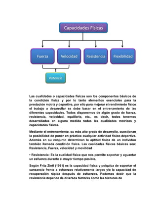 Las cualidades o capacidades físicas son los componentes básicos de
la condición física y por lo tanto elementos esenciales para la
prestación motriz y deportiva, por ello para mejorar el rendimiento físico
el trabajo a desarrollar se debe basar en el entrenamiento de las
diferentes capacidades. Todos disponemos de algún grado de fuerza,
resistencia, velocidad, equilibrio, etc., es decir, todos tenemos
desarrolladas en alguna medida todas las cualidades motrices y
capacidades físicas.
Mediante el entrenamiento, su más alto grado de desarrollo, cuestionan
la posibilidad de poner en práctica cualquier actividad físico-deportiva.
Además en su conjunto determinan la aptitud física de un individuo
también llamada condición física. Las cualidades físicas básicas son:
Resistencia, Fuerza, velocidad y movilidad
• Resistencia: Es la cualidad física que nos permite soportar y aguantar
un esfuerzo durante el mayor tiempo posible.
Según Fritz Zintl (1991) es la capacidad física y psíquica de soportar el
cansancio frente a esfuerzos relativamente largos y/o la capacidad de
recuperación rápida después de esfuerzos. Podemos decir que la
resistencia depende de diversos factores como las técnicas de
 