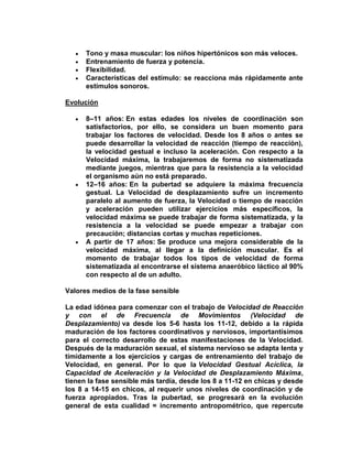 Tono y masa muscular: los niños hipertónicos son más veloces.
Entrenamiento de fuerza y potencia.
Flexibilidad.
Características del estímulo: se reacciona más rápidamente ante
estímulos sonoros.
Evolución
8–11 años: En estas edades los niveles de coordinación son
satisfactorios, por ello, se considera un buen momento para
trabajar los factores de velocidad. Desde los 8 años o antes se
puede desarrollar la velocidad de reacción (tiempo de reacción),
la velocidad gestual e incluso la aceleración. Con respecto a la
Velocidad máxima, la trabajaremos de forma no sistematizada
mediante juegos, mientras que para la resistencia a la velocidad
el organismo aún no está preparado.
12–16 años: En la pubertad se adquiere la máxima frecuencia
gestual. La Velocidad de desplazamiento sufre un incremento
paralelo al aumento de fuerza, la Velocidad o tiempo de reacción
y aceleración pueden utilizar ejercicios más específicos, la
velocidad máxima se puede trabajar de forma sistematizada, y la
resistencia a la velocidad se puede empezar a trabajar con
precaución; distancias cortas y muchas repeticiones.
A partir de 17 años: Se produce una mejora considerable de la
velocidad máxima, al llegar a la definición muscular. Es el
momento de trabajar todos los tipos de velocidad de forma
sistematizada al encontrarse el sistema anaeróbico láctico al 90%
con respecto al de un adulto.
Valores medios de la fase sensible
La edad idónea para comenzar con el trabajo de Velocidad de Reacción
y con el de Frecuencia de Movimientos (Velocidad de
Desplazamiento) va desde los 5-6 hasta los 11-12, debido a la rápida
maduración de los factores coordinativos y nerviosos, importantísimos
para el correcto desarrollo de estas manifestaciones de la Velocidad.
Después de la maduración sexual, el sistema nervioso se adapta lenta y
tímidamente a los ejercicios y cargas de entrenamiento del trabajo de
Velocidad, en general. Por lo que la Velocidad Gestual Acíclica, la
Capacidad de Aceleración y la Velocidad de Desplazamiento Máxima,
tienen la fase sensible más tardía, desde los 8 a 11-12 en chicas y desde
los 8 a 14-15 en chicos, al requerir unos niveles de coordinación y de
fuerza apropiados. Tras la pubertad, se progresará en la evolución
general de esta cualidad = incremento antropométrico, que repercute
 