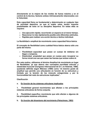 directamente en la mejora de los niveles de fuerza máxima y en el
control de la técnica, factores ambos intrínsecamente relacionados con
la Velocidad.
Esta capacidad física es fundamental y determinante en cualquier tipo
de actividad deportiva, ya que el sujeto veloz, tendrá mayores
posibilidades de éxito en su disciplina deportiva. En todas ellas se
requiere:
Una ejecución rápida; recorriendo un espacio en el menor tiempo.
Reaccionar lo más rápidamente posible ante diferentes estímulos.
Rapidez para realizar una acción técnica o táctica individual.
La flexibilidad o amplitud de movimiento como capacidad física básica
El concepto de flexibilidad como cualidad física básica abarca sólo una
parte del mismo:
Flexibilidad: capacidad que posee un cuerpo de doblarse sin
llegar a romperse.
Elasticidad: propiedad que posee un cuerpo para recuperar su
forma inicial una vez que cesan las fuerzas que actúan sobre él.
Por este motivo, utilizamos el término Amplitud de movimiento en lugar
de flexibilidad, ya que abarca dos conceptos: movilidad articular y
elasticidad muscular (Congreso Internacional de E.F, en Holanda, 1968),
quedando definida según Matveev (1980) como “el máximo grado de
amplitud que permite una articulación en función de su estructura y
limitado por la tensión de los músculo antagonistas y por la
funcionalidad del resto de estructuras implicadas”.
Clasificación
a. En función de los sistemas articulares implicados
1. Flexibilidad general: movimientos que afectan a los principales
sistemas articulares de forma conjunta.
2. Flexibilidad específica: movimiento que sólo afectan a algunos de
los principales sistemas articulares.
b. En función del dinamismo del movimiento (Fleischman, 1983)
 
