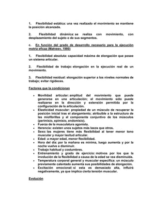 1. Flexibilidad estática: una vez realizado el movimiento se mantiene
la posición alcanzada.
2. Flexibilidad dinámica: se realiza con movimiento, con
desplazamiento del sujeto o de sus segmentos.
c. En función del grado de desarrollo necesario para la ejecución
motriz eficaz (Matveev, 1980)
1. Flexibilidad absoluta: capacidad máxima de elongación que posee
un sistema articular.
2. Flexibilidad de trabajo: elongación en la ejecución real de un
movimiento.
3. Flexibilidad residual: elongación superior a los niveles normales de
trabajo; evitar rigideces.
Factores que la condicionan
Movilidad articular: amplitud del movimiento que puede
generarse en una articulación; el movimiento sólo puede
realizarse en la dirección y extensión permitida por la
configuración de la articulación.
Elasticidad muscular: propiedad de un músculo de recuperar la
posición inicial tras el alargamiento; atribuible a la estructura de
las miofibrillas y al componente conjuntivo de los músculos
(perimisio, epimisio, endomisio).
Fuerza de la musculatura agonista.
Herencia: existen unos sujetos más laxos que otros.
Sexo: las mujeres tiene más flexibilidad al tener menor tono
muscular y mayor laxitud articular.
Edad: a mayor edad, menor flexibilidad.
Hora del día: por la mañana es mínima, luego aumenta y por la
noche vuelve a disminuir.
Trabajo habitual y costumbres.
Entrenamiento y grado de ejercicio: motivos por los que la
involución de la flexibilidad a causa de la edad se vea disminuida.
Temperatura corporal general y muscular específica: un músculo
previamente calentado aumenta sus posibilidades de elongación.
Excitación emocional: si esta es demasiado alta, influirá
negativamente, ya que implica cierta tensión muscular.
Evolución
 