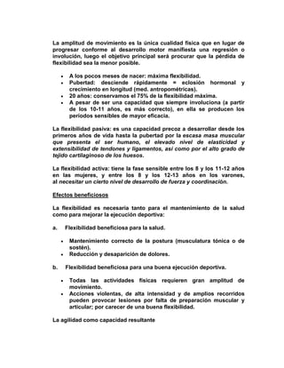 La amplitud de movimiento es la única cualidad física que en lugar de
progresar conforme al desarrollo motor manifiesta una regresión o
involución, luego el objetivo principal será procurar que la pérdida de
flexibilidad sea la menor posible.
A los pocos meses de nacer: máxima flexibilidad.
Pubertad: desciende rápidamente = eclosión hormonal y
crecimiento en longitud (med. antropométricas).
20 años: conservamos el 75% de la flexibilidad máxima.
A pesar de ser una capacidad que siempre involuciona (a partir
de los 10-11 años, es más correcto), en ella se producen los
períodos sensibles de mayor eficacia.
La flexibilidad pasiva: es una capacidad precoz a desarrollar desde los
primeros años de vida hasta la pubertad por la escasa masa muscular
que presenta el ser humano, el elevado nivel de elasticidad y
extensibilidad de tendones y ligamentos, así como por el alto grado de
tejido cartilaginoso de los huesos.
La flexibilidad activa: tiene la fase sensible entre los 8 y los 11-12 años
en las mujeres, y entre los 8 y los 12-13 años en los varones,
al necesitar un cierto nivel de desarrollo de fuerza y coordinación.
Efectos beneficiosos
La flexibilidad es necesaria tanto para el mantenimiento de la salud
como para mejorar la ejecución deportiva:
a. Flexibilidad beneficiosa para la salud.
Mantenimiento correcto de la postura (musculatura tónica o de
sostén).
Reducción y desaparición de dolores.
b. Flexibilidad beneficiosa para una buena ejecución deportiva.
Todas las actividades físicas requieren gran amplitud de
movimiento.
Acciones violentas, de alta intensidad y de amplios recorridos
pueden provocar lesiones por falta de preparación muscular y
articular; por carecer de una buena flexibilidad.
La agilidad como capacidad resultante
 