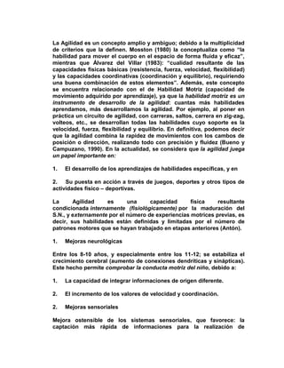 La Agilidad es un concepto amplio y ambiguo; debido a la multiplicidad
de criterios que la definen. Mosston (1980) la conceptualiza como “la
habilidad para mover el cuerpo en el espacio de forma fluida y eficaz”,
mientras que Álvarez del Villar (1983): “cualidad resultante de las
capacidades físicas básicas (resistencia, fuerza, velocidad, flexibilidad)
y las capacidades coordinativas (coordinación y equilibrio), requiriendo
una buena combinación de estos elementos”. Además, este concepto
se encuentra relacionado con el de Habilidad Motriz (capacidad de
movimiento adquirido por aprendizaje), ya que la habilidad motriz es un
instrumento de desarrollo de la agilidad: cuantas más habilidades
aprendamos, más desarrollamos la agilidad. Por ejemplo, al poner en
práctica un circuito de agilidad, con carreras, saltos, carrera en zig-zag,
volteos, etc., se desarrollan todas las habilidades cuyo soporte es la
velocidad, fuerza, flexibilidad y equilibrio. En definitiva, podemos decir
que la agilidad combina la rapidez de movimientos con los cambos de
posición o dirección, realizando todo con precisión y fluidez (Bueno y
Campuzano, 1990). En la actualidad, se considera que la agilidad juega
un papel importante en:
1. El desarrollo de los aprendizajes de habilidades específicas, y en
2. Su puesta en acción a través de juegos, deportes y otros tipos de
actividades físico – deportivas.
La Agilidad es una capacidad física resultante
condicionada internamente (fisiológicamente) por la maduración del
S.N., y externamente por el número de experiencias motrices previas, es
decir, sus habilidades están definidas y limitadas por el número de
patrones motores que se hayan trabajado en etapas anteriores (Antón).
1. Mejoras neurológicas
Entre los 8-10 años, y especialmente entre los 11-12; se estabiliza el
crecimiento cerebral (aumento de conexiones dendríticas y sinápticas).
Este hecho permite comprobar la conducta motriz del niño, debido a:
1. La capacidad de integrar informaciones de origen diferente.
2. El incremento de los valores de velocidad y coordinación.
2. Mejoras sensoriales
Mejora ostensible de los sistemas sensoriales, que favorece: la
captación más rápida de informaciones para la realización de
 