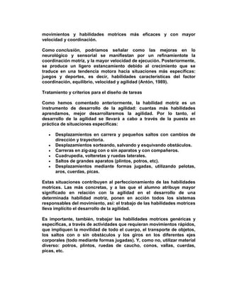 movimientos y habilidades motrices más eficaces y con mayor
velocidad y coordinación.
Como conclusión, podríamos señalar como las mejoras en lo
neurológico y sensorial se manifiestan por un refinamientote la
coordinación motriz, y la mayor velocidad de ejecución. Posteriormente,
se produce un ligero estancamiento debido al crecimiento que se
traduce en una tendencia motora hacia situaciones más específicas:
juegos y deportes, es decir, habilidades características del factor
coordinación, equilibrio, velocidad y agilidad (Antón, 1989).
Tratamiento y criterios para el diseño de tareas
Como hemos comentado anteriormente, la habilidad motriz es un
instrumento de desarrollo de la agilidad: cuantas más habilidades
aprendamos, mejor desarrollaremos la agilidad. Por lo tanto, el
desarrollo de la agilidad se llevará a cabo a través de la puesta en
práctica de situaciones específicas:
Desplazamientos en carrera y pequeños saltos con cambios de
dirección y trayectoria.
Desplazamientos sorteando, salvando y esquivando obstáculos.
Carreras en zig-zag con o sin aparatos y con compañeros.
Cuadrupedia, volteretas y ruedas laterales.
Saltos de grandes aparatos (plintos, potros, etc).
Desplazamientos mediante formas jugadas, utilizando pelotas,
aros, cuerdas, picas.
Estas situaciones contribuyen al perfeccionamiento de las habilidades
motrices. Las más concretas, y a las que el alumno atribuye mayor
significado en relación con la agilidad en el desarrollo de una
determinada habilidad motriz, ponen en acción todos los sistemas
responsables del movimiento, así: el trabajo de las habilidades motrices
lleva implícito el desarrollo de la agilidad.
Es importante, también, trabajar las habilidades motrices genéricas y
específicas, a través de actividades que requieran movimientos rápidos,
que impliquen la movilidad de todo el cuerpo, el transporte de objetos,
los saltos con o sin obstáculos y los giros en los diferentes ejes
corporales (todo mediante formas jugadas). Y, como no, utilizar material
diverso: potros, plintos, ruedas de caucho, conos, vallas, cuerdas,
picas, etc.
 