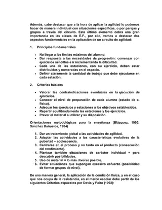 Además, cabe destacar que a la hora de aplicar la agilidad lo podemos
hacer de manera individual con situaciones específicas, o por parejas y
grupos a través del circuito. Este último elemento cobra una gran
importancia en las clases de E.F., por ello, vamos a destacar dos
aspectos fundamentales en la aplicación de un circuito de agilidad:
1. Principios fundamentales
No llegar a los límites máximos del alumno.
Dar respuesta a las necesidades de progresión: comenzar con
ejercicios sencillos e ir incrementando la dificultad.
Cada una de las estaciones, con su ejercicio, deben estar
distribuidas y numeradas en el espacio.
Definir claramente la cantidad de trabajo que debe ejecutarse en
cada estación.
2. Criterios básicos
Valorar las contraindicaciones eventuales en la ejecución de
ejercicios.
Conocer el nivel de preparación de cada alumno (estado de c.
física).
Adecuar los ejercicios y estaciones a los objetivos establecidos.
Repartir equilibradamente las estaciones y los ejercicios.
Prever el material a utilizar y su disposición.
Orientaciones metodológicas para la enseñanza (Blázquez, 1995;
Sánchez Bañuelos, 1984)
1. Dar un tratamiento global a las actividades de agilidad.
2. Adaptar las actividades a las características evolutivas de la
pubertad – adolescencia.
3. Centrarse en el proceso y no tanto en el producto (consecución
del rendimiento).
4. Plantear también situaciones de carácter individual = para
descubrir posibilidades.
5. Uso de material = lo más diverso posible.
6. Evitar situaciones que supongan excesivo esfuerzo (posibilidad
de formar grupos de nivel).
De una manera general, la aplicación de la condición física, y en el caso
que nos ocupa de la resistencia, en el marco escolar debe partir de los
siguientes Criterios expuestos por Devís y Peiro (1992):
 