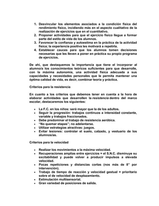1. Desvincular los elementos asociados a la condición física del
rendimiento físico, incidiendo más en el aspecto cualitativo de la
realización de ejercicios que en el cuantitativo.
2. Proponer actividades para que el ejercicio físico llegue a formar
parte del estilo de vida de los alumnos.
3. Favorecer la confianza y autoestima en la práctica de la actividad
física; la experiencia positiva les motivará a repetirla.
4. Establecer cauces para que los alumnos tomen decisiones
necesarias que les lleven a poner en práctica su propio programa
de ejercicios.
De ahí, que destaquemos la importancia que tiene el incorporar al
alumno/a los conocimientos teóricos suficientes para que desarrolle,
con la máxima autonomía, una actividad física adecuada a sus
capacidades y necesidades personales que le permita mantener una
óptima calidad de vida, es decir, combinar teoría y práctica.
Criterios para la resistencia
En cuanto a los criterios que debemos tener en cuenta a la hora de
elaborar actividades que desarrollen la resistencia dentro del marco
escolar, destacaremos los siguientes:
La F.C. en los niños: será mayor que la de los adultos.
Seguir la progresión: trabajos continuos a intensidad constante,
variable y trabajos fraccionados.
Debe predominar el trabajo de resistencia aeróbica.
“No quemar etapas”; no adelantarse.
Utilizar estrategias atractivas: juegos.
Evitar lesiones: controlar el suelo, calzado, y vestuario de los
alumnos/as.
Criterios para la velocidad
Realizar los movimientos a la máxima velocidad.
Recuperaciones amplias entre ejercicios = el S.N.C. disminuye su
excitabilidad y puede volver a producir impulsos a elevada
velocidad.
Pocas repeticiones y distancias cortas (nos más de 8” por
intervención).
Trabajo de tiempo de reacción y velocidad gestual = prioritario
sobre el de velocidad de desplazamiento.
Estimulación multisensorial.
Gran variedad de posiciones de salida.
 