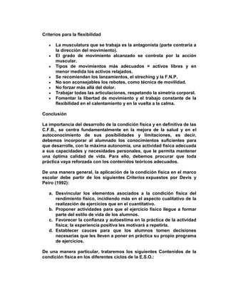 Criterios para la flexibilidad
La musculatura que se trabaja es la antagonista (parte contraria a
la dirección del movimiento).
El grado de movimiento alcanzado se controla por la acción
muscular.
Tipos de movimientos más adecuados = activos libres y en
menor medida los activos relajados.
Se recomiendan los lanzamientos, el streching y la F.N.P.
No son aconsejables los rebotes, como técnica de movilidad.
No forzar más allá del dolor.
Trabajar todas las articulaciones, respetando la simetría corporal.
Fomentar la libertad de movimiento y el trabajo constante de la
flexibilidad en el calentamiento y en la vuelta a la calma.
Conclusión
La importancia del desarrollo de la condición física y en definitiva de las
C.F.B., se centra fundamentalmente en la mejora de la salud y en el
autoconocimiento de sus posibilidades y limitaciones, es decir,
debemos incorporar al alumnado los conocimientos suficientes para
que desarrolle, con la máxima autonomía, una actividad física adecuada
a sus capacidades y necesidades personales, que le permita mantener
una óptima calidad de vida. Para ello, debemos procurar que toda
práctica vaya reforzada con los contenidos teóricos adecuados.
De una manera general, la aplicación de la condición física en el marco
escolar debe partir de los siguientes Criterios expuestos por Devís y
Peiro (1992):
a. Desvincular los elementos asociados a la condición física del
rendimiento físico, incidiendo más en el aspecto cualitativo de la
realización de ejercicios que en el cuantitativo.
b. Proponer actividades para que el ejercicio físico llegue a formar
parte del estilo de vida de los alumnos.
c. Favorecer la confianza y autoestima en la práctica de la actividad
física; la experiencia positiva les motivará a repetirla.
d. Establecer cauces para que los alumnos tomen decisiones
necesarias que les lleven a poner en práctica su propio programa
de ejercicios.
De una manera particular, trataremos los siguientes Contenidos de la
condición física en los diferentes ciclos de la E.S.O.:
 