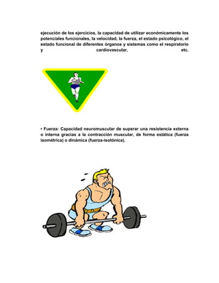 ejecución de los ejercicios, la capacidad de utilizar económicamente los
potenciales funcionales, la velocidad, la fuerza, el estado psicológico, el
estado funcional de diferentes órganos y sistemas como el respiratorio
y cardiovascular, etc.
• Fuerza: Capacidad neuromuscular de superar una resistencia externa
o interna gracias a la contracción muscular, de forma estática (fuerza
isométrica) o dinámica (fuerza-isotónica).
 