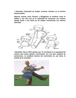 • Velocidad: Capacidad de realizar acciones motrices en el mínimo
tiempo posible.
Algunos autores como Grosser y Brüggeman la nombran como la
rapidez y nos dice que es la capacidad de reaccionar con máxima
rapidez frente a una señal y/o de realizar movimientos con máxima
velocidad.
• Movilidad. Harre (1973) plantea que “la movilidad es la capacidad del
hombre para poder ejecutar movimientos con una gran amplitud de
oscilaciones. La amplitud máxima del movimiento es, por tanto, la
medida de la movilidad”
 