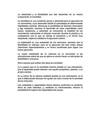 La elasticidad y la flexibilidad son dos elementos de un mismo
componente, la movilidad.
La movilidad es una condición previa y elemental para la ejecución de
un movimiento, cuyo desarrollo facilita el aprendizaje de determinadas
habilidades motrices, disminuye la posibilidad de lesiones musculares
y liga mentarías, favorece el desarrollo de otras capacidades como
fuerza, resistencia, y velocidad, se incrementa la amplitud de los
movimientos reduciendo el esfuerzo muscular durante la práctica y la
competencia con lo que se retrasa el cansancio y en forma muy
importante, mejora la calidad en la ejecución motora.
La elasticidad es una propiedad de los músculos, mientras que la
flexibilidad es articular, pero en la ejecución del acto motor ambas
intervienen importantemente y en forma coordinada para lograr una
buena ejecución.
La mayor elasticidad de un músculo se ve favorecida si las
articulaciones sobre las que se aplica su acción tienen un alto grado de
flexibilidad y viceversa.
Harre expresa que existen dos tipos de movilidad:
a) La pasiva que es la movilidad máxima posible en una articulación,
que el deportista puede alcanzar con ayuda (compañero, aparato, o su
propio cuerpo).
b) La activa. Es la máxima amplitud posible en una articulación, en la
que el atleta puede alcanzar sin ayuda, tan solo a través de la actividad
de los músculos.
Las cualidades o capacidades físicas básicas conforman la condición
física de cada individuo, y, mediante su entrenamiento, ofrecen la
posibilidad de mejorar las capacidades del cuerpo.
 