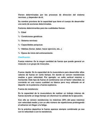 Vienen determinadas por los procesos de dirección del sistema
nervioso, y dependen de él.
Su nombre proviene de la capacidad que tiene el cuerpo de desarrollar
una serie de acciones determinadas.
Factores determinantes para las cualidades físicas:
¾ · Edad
¾ · Condiciones genéticas
¾ · Sistema nervioso
¾ · Capacidades psíquicas
¾ · Hábitos (fumar, beber, hacer ejercicio, etc...)
¾ · Época de inicio del entrenamiento
Clasificación
Fuerza máxima: Es la mayor cantidad de fuerza que puede general un
músculo o un grupo de músculos.
Fuerza rápida: Es la capacidad de la musculatura para desarrollar altos
valores de fuerza en corto tiempo. En donde se vencen resistencias
medias a gran velocidad. Por ejemplo: un salto vertical máximo u
horizontal. Este tipo de fuerza al combinarse con el factor velocidad, se
convierte en una nueva cualidad no básica pero muy utilizada en el
deporte: es la potencia o fuerza explosiva.
Fuerza de resistencia:
Es la capacidad de la musculatura de realizar un trabajo intenso de
fuerza durante un largo tiempo sin disminuir la calidad de la ejecución.
Con ella se vencen resistencias no máximas (30% del peso máximo)
con velocidad media y con un alto número de repeticiones prolongando
el esfuerzo sin llegar a la fatiga.
En la práctica deportiva la fuerza aparece siempre combinada ya sea
con la velocidad o con la resistencia.
 
