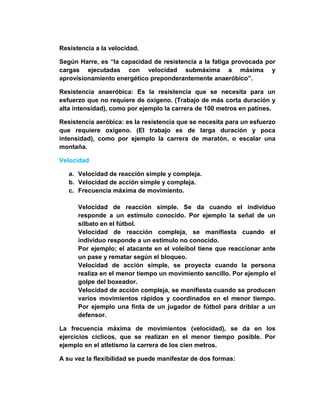 Resistencia a la velocidad.
Según Harre, es “la capacidad de resistencia a la fatiga provocada por
cargas ejecutadas con velocidad submáxima a máxima y
aprovisionamiento energético preponderantemente anaeróbico”.
Resistencia anaeróbica: Es la resistencia que se necesita para un
esfuerzo que no requiere de oxígeno. (Trabajo de más corta duración y
alta intensidad), como por ejemplo la carrera de 100 metros en patines.
Resistencia aeróbica: es la resistencia que se necesita para un esfuerzo
que requiere oxígeno. (El trabajo es de larga duración y poca
intensidad), como por ejemplo la carrera de maratón, o escalar una
montaña.
Velocidad
a. Velocidad de reacción simple y compleja.
b. Velocidad de acción simple y compleja.
c. Frecuencia máxima de movimiento.
Velocidad de reacción simple. Se da cuando el individuo
responde a un estímulo conocido. Por ejemplo la señal de un
silbato en el fútbol.
Velocidad de reacción compleja, se manifiesta cuando el
individuo responde a un estímulo no conocido.
Por ejemplo; el atacante en el voleibol tiene que reaccionar ante
un pase y rematar según el bloqueo.
Velocidad de acción simple, se proyecta cuando la persona
realiza en el menor tiempo un movimiento sencillo. Por ejemplo el
golpe del boxeador.
Velocidad de acción compleja, se manifiesta cuando se producen
varios movimientos rápidos y coordinados en el menor tiempo.
Por ejemplo una finta de un jugador de fútbol para driblar a un
defensor.
La frecuencia máxima de movimientos (velocidad), se da en los
ejercicios cíclicos, que se realizan en el menor tiempo posible. Por
ejemplo en el atletismo la carrera de los cien metros.
A su vez la flexibilidad se puede manifestar de dos formas:
 