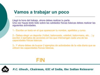 Llegó la hora del trabajo, ahora debes realizar tu parte. Una vez hayas leido todo sobre las calidades físicas básicas debes realizar las siguientes actividades. 1.- Escribe un texto en el que aparezcan tu nombre, apellidos y curso. 2.- Debes elegir un deporte ( futbol, baloncesto, voleibol, balonmano, etc... ) y escribir 2 ejemplos de acciones en los que intervengan cada una de las capacidades físicas básicas. 3.- Y ahora debes de buscar 2 ejemplos de actividades de la vida diaria que se utilicen las capacidades físicas básicas. FIN Vamos a trabajar un poco