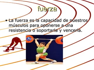 fuerza
• La fuerza es la capacidad de nuestros
  músculos para oponerse a una
  resistencia o soportarla y vencerla.
 