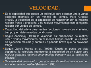 VELOCIDAD.
 Es la capacidad que posee un individuo para ejecutar una o varias
acciones motrices en un mínimo de tiempo. Para Grosser
(1992), la velocidad es la capacidad de reaccionar con la máxima
rapidez frente a una señal y de realizar movimientos con la máxima
rapidez por unidad de tiempo.
 Capacidad del atleta para realizar acciones motoras en el mínimo
tiempo y en determinadas condiciones.
 Según Zaciorskij (1968) la velocidad es: “Capacidad de realizar
uno o varios movimientos en el menor tiempo posible, a un ritmo
de ejecución máxima y durante un periodo breve que no provoque
fatiga.”
 Según García Manso et al. (1998): “Desde el punto de vista
deportivo, la velocidad representa la capacidad de un sujeto para
realizar acciones motoras en un mínimo tiempo y con el máximo de
eficacia.”
 “la capacidad neuromotriz que nos permite realizar una acción en
el menor tiempo posible” (Moreno, 1999)
 