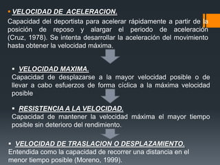  VELOCIDAD DE ACELERACION.
Capacidad del deportista para acelerar rápidamente a partir de la
posición de reposo y alargar el periodo de aceleración
(Cruz, 1978). Se intenta desarrollar la aceleración del movimiento
hasta obtener la velocidad máxima.
 VELOCIDAD DE TRASLACION O DESPLAZAMIENTO.
Entendida como la capacidad de recorrer una distancia en el
menor tiempo posible (Moreno, 1999).
 VELOCIDAD MAXIMA.
Capacidad de desplazarse a la mayor velocidad posible o de
llevar a cabo esfuerzos de forma cíclica a la máxima velocidad
posible
 RESISTENCIA A LA VELOCIDAD.
Capacidad de mantener la velocidad máxima el mayor tiempo
posible sin deterioro del rendimiento.
 