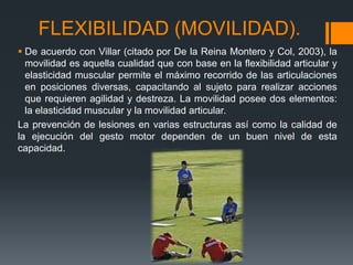 FLEXIBILIDAD (MOVILIDAD).
 De acuerdo con Villar (citado por De la Reina Montero y Col, 2003), la
movilidad es aquella cualidad que con base en la flexibilidad articular y
elasticidad muscular permite el máximo recorrido de las articulaciones
en posiciones diversas, capacitando al sujeto para realizar acciones
que requieren agilidad y destreza. La movilidad posee dos elementos:
la elasticidad muscular y la movilidad articular.
La prevención de lesiones en varias estructuras así como la calidad de
la ejecución del gesto motor dependen de un buen nivel de esta
capacidad.
 