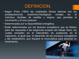 DEFINICION.
 Según Porta (1993) las cualidades físicas básicas son las
predisposiciones anatómico-fisiológicas innatas en el
individuo, factibles de medida y mejora, que permiten el
movimiento y el tono postural.
 Determinadas por la disponibilidad energética.
 Están determinadas por los factores energéticos que se liberan
para dar respuesta a las exigencias propias del trabajo físico, los
cuales consisten en el intercambio de sustancias en el
organismo, al igual que, el desarrollo de los procesos energéticos
y del metabolismo, que requiere la musculatura para alcanzar su
rendimiento.
 