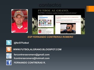 contactos
ESP FERNANDO CONTRERAS ROMERO
WWW.FUTBOLALGRANO.BLOGSPOT.COM
fercontrerasromero@gmail.com
fcontrerasromero@hotmail.com
FERNANDO CONTRERAS R.
@ferDTfutbol
 