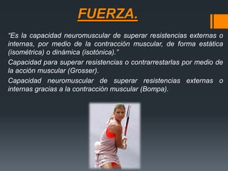FUERZA.
“Es la capacidad neuromuscular de superar resistencias externas o
internas, por medio de la contracción muscular, de forma estática
(isométrica) o dinámica (isotónica).”
Capacidad para superar resistencias o contrarrestarlas por medio de
la acción muscular (Grosser).
Capacidad neuromuscular de superar resistencias externas o
internas gracias a la contracción muscular (Bompa).
 