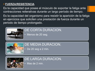  FUERZA/RESISTENCIA
Es la capacidad que posee el músculo de soportar la fatiga ante
contracciones reiterativas durante un largo período de tiempo.
Es la capacidad del organismo para resistir la aparición de la fatiga
en ejercicios que soliciten una prestación de fuerza durante un
periodo de tiempo prolongado.
DE CORTA DURACION.
• Menos de 20 seg.
DE MEDIA DURACION.
• De 20 seg a 2 min.
DE LARGA DURACION.
• Mas de 2 min.
 