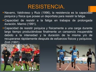 RESISTENCIA.
 Navarro, Valdivieso y Ruiz (1996), la resistencia es la capacidad
psíquica y física que posee un deportista para resistir la fatiga.
 Capacidad de resistir a la fatiga en trabajos de prolongada
duración. Manno (1991).
 Capacidad de resistir psíquica y físicamente a una carga durante
largo tiempo produciéndose finalmente un cansancio insuperable
debido a la intensidad y la duración de la misma y/o de
recuperarse rápidamente después de esfuerzos físicos y psíquicos.
Zintl (1991)
 