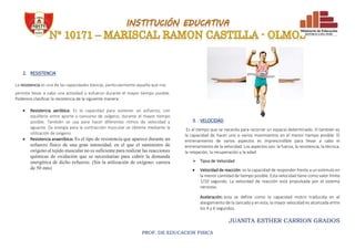JUANITA ESTHER CARRION GRADOS
PROF. DE EDUCACION FISICA
2. RESISTENCIA
La resistencia es una de las capacidades básicas, particularmente aquella que nos
permite llevar a cabo una actividad o esfuerzo durante el mayor tiempo posible.
Podemos clasificar la resistencia de la siguiente manera:
 Resistencia aeróbica: Es la capacidad para sostener un esfuerzo, con
equilibrio entre aporte y consumo de oxígeno, durante el mayor tiempo
posible. También se usa para hacer diferentes ritmos de velocidad y
aguante. (la energía para la contracción muscular se obtiene mediante la
utilización de oxígeno
 Resistencia anaeróbica: Es el tipo de resistencia que aparece durante un
esfuerzo físico de una gran intensidad, en el que el suministro de
oxígeno al tejido muscular no es suficiente para realizar las reacciones
químicas de oxidación que se necesitarían para cubrir la demanda
energética de dicho esfuerzo. (Sin la utilización de oxígeno: carrera
de 50 mts)
3. VELOCIDAD
Es el tiempo que se necesita para recorrer un espacio determinado. O también es
la capacidad de hacer uno o varios movimientos en el menor tiempo posible. El
entrenamiento de varios aspectos es imprescindible para llevar a cabo el
entrenamiento de la velocidad. Los aspectos son: la fuerza, la resistencia, la técnica,
la relajación, la recuperación y la edad
 Tipos de Velocidad
 Velocidad de reacción: es la capacidad de responder frente a un estímulo en
la menor cantidad de tiempo posible. Esta velocidad tiene como valor límite
1/10 segundo. La velocidad de reacción está propulsada por el sistema
nervioso.
Aceleración: esta se define como la capacidad motriz traducida en el
alargamiento de la zancada y en esta, la mayor velocidad es alcanzada entre
los 4 y 6 segundos.
 