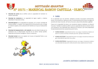 JUANITA ESTHER CARRION GRADOS
PROF. DE EDUCACION FISICA
 Velocidad de acción: esta se define como la capacidad de mantener la
máxima velocidad.
 Velocidad de resistencia: es la capacidad de lograr repetir a máxima
velocidad en reacciones cortas.
 Velocidad gestual: es la capacidad de respuesta, en la menor cantidad de
tiempo posible, a un gesto. Esto depende del entrenamiento que se tenga
en relación al gesto y de la ubicación del miembro en el que se reciba dicho
gesto.
 Velocidad de desplazamiento o de traslación: esta está determinada por la
realización de un determinado recorrido en el menor tiempo posible.
Dependerá de factores fisiológicos, físicos y mecánicos.
 Velocidad mental: esta es la rapidez con la que se responde frente a una
proposición motriz o verbal.
4. FUERZA
Es la capacidad que nos permite, mediante acciones musculares (contracción),
vencer una resistencia u oponerse a ella. El entrenamiento de la fuerza consigue un
aumento de masa muscular, de fuerza muscular y desarrolla velocidad y agilidad.
Fuerza es la capacidad de vencer una resistencia exterior mediante un esfuerzo
muscular. También lo podemos definir como la capacidad de ejercer tensión contra
una resistencia. Esta capacidad hace referencia al músculo y por tanto dependerá
fundamentalmente de las características del mismo.
 FUERZA MAXIMA: Capacidad de vencer una carga o resistencia máxima sin
tener en cuenta el tiempo utilizado para ello. Ejemplo (halterofilia)
 FUERZA-VELOCIDAD: Capacidad de vencer una carga o resistencia media con
gran velocidad de ejecución (Los saltos
 FUERZA-RESISTENCIA: Capacidad de vencer una carga o resistencia media a
una velocidad de ejecución media durante varias repeticiones (el remo)
 