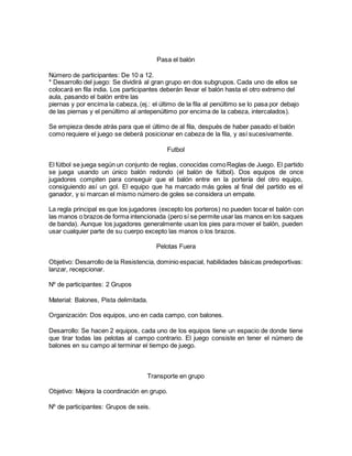 Pasa el balón
Número de participantes: De 10 a 12.
* Desarrollo del juego: Se dividirá al gran grupo en dos subgrupos. Cada uno de ellos se
colocará en fila india. Los participantes deberán llevar el balón hasta el otro extremo del
aula, pasando el balón entre las
piernas y por encima la cabeza, (ej.: el último de la fila al penúltimo se lo pasa por debajo
de las piernas y el penúltimo al antepenúltimo por encima de la cabeza, intercalados).
Se empieza desde atrás para que el último de al fila, después de haber pasado el balón
como requiere el juego se deberá posicionar en cabeza de la fila, y así sucesivamente.
Futbol
El fútbol se juega según un conjunto de reglas, conocidas comoReglas de Juego. El partido
se juega usando un único balón redondo (el balón de fútbol). Dos equipos de once
jugadores compiten para conseguir que el balón entre en la portería del otro equipo,
consiguiendo así un gol. El equipo que ha marcado más goles al final del partido es el
ganador, y si marcan el mismo número de goles se considera un empate.
La regla principal es que los jugadores (excepto los porteros) no pueden tocar el balón con
las manos o brazos de forma intencionada (pero sí se permite usar las manos en los saques
de banda). Aunque los jugadores generalmente usan los pies para mover el balón, pueden
usar cualquier parte de su cuerpo excepto las manos o los brazos.
Pelotas Fuera
Objetivo: Desarrollo de la Resistencia, dominio espacial, habilidades básicas predeportivas:
lanzar, recepcionar.
Nº de participantes: 2 Grupos
Material: Balones, Pista delimitada.
Organización: Dos equipos, uno en cada campo, con balones.
Desarrollo: Se hacen 2 equipos, cada uno de los equipos tiene un espacio de donde tiene
que tirar todas las pelotas al campo contrario. El juego consiste en tener el número de
balones en su campo al terminar el tiempo de juego.
Transporte en grupo
Objetivo: Mejora la coordinación en grupo.
Nº de participantes: Grupos de seis.
 