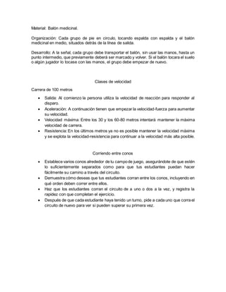 Material: Balón medicinal.
Organización: Cada grupo de pie en circulo, tocando espalda con espalda y el balón
medicinal en medio, situados detrás de la línea de salida.
Desarrollo: A la señal, cada grupo debe transportar el balón, sin usar las manos, hasta un
punto intermedio, que previamente deberá ser marcado y volver. Si el balón tocara el suelo
o algún jugador lo tocase con las manos, el grupo debe empezar de nuevo.
Clases de velocidad
Carrera de 100 metros
 Salida: Al comienzo la persona utiliza la velocidad de reacción para responder al
disparo.
 Aceleración: A continuación tienen que empezar la velocidad-fuerza para aumentar
su velocidad.
 Velocidad máxima: Entre los 30 y los 60-80 metros intentará mantener la máxima
velocidad de carrera.
 Resistencia: En los últimos metros ya no es posible mantener la velocidad máxima
y se explota la velocidad-resistencia para continuar a la velocidad más alta posible.
Corriendo entre conos
 Establece varios conos alrededor de tu campode juego, asegurándote de que estén
lo suficientemente separados como para que tus estudiantes puedan hacer
fácilmente su camino a través del circuito.
 Demuestra cómo deseas que tus estudiantes corran entre los conos, incluyendo en
qué orden deben correr entre ellos.
 Haz que los estudiantes corran el circuito de a uno o dos a la vez, y registra la
rapidez con que completan el ejercicio.
 Después de que cada estudiante haya tenido un turno, pide a cada uno que corra el
circuito de nuevo para ver si pueden superar su primera vez.
 