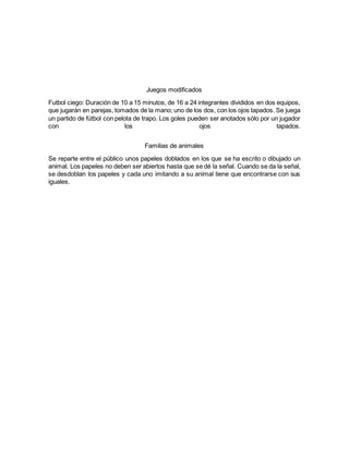 Juegos modificados
Futbol ciego: Duración de 10 a 15 minutos, de 16 a 24 integrantes divididos en dos equipos,
que jugarán en parejas, tomados de la mano; uno de los dos, con los ojos tapados. Se juega
un partido de fútbol con pelota de trapo. Los goles pueden ser anotados sólo por un jugador
con los ojos tapados.
Familias de animales
Se reparte entre el público unos papeles doblados en los que se ha escrito o dibujado un
animal. Los papeles no deben ser abiertos hasta que se dé la señal. Cuando se da la señal,
se desdoblan los papeles y cada uno imitando a su animal tiene que encontrarse con sus
iguales.
 