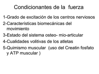 Condicionantes de la fuerza
1-Grado de excitación de los centros nerviosos
2-Características biomecánicas del
  movimiento
3-Estado del sistema osteo- mio-articular
4-Cualidades volitivas de los atletas
5-Quimismo muscular (uso del Creatin fosfato
  y ATP muscular )
 