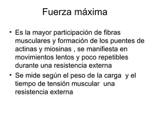 Fuerza máxima

• Es la mayor participación de fibras
  musculares y formación de los puentes de
  actinas y miosinas , se manifiesta en
  movimientos lentos y poco repetibles
  durante una resistencia externa
• Se mide según el peso de la carga y el
  tiempo de tensión muscular una
  resistencia externa
 